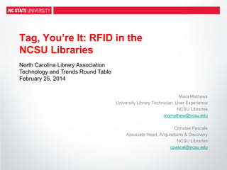Tag, You’re It: RFID in the
NCSU Libraries
Mara Mathews
University Library Technician, User Experience
NCSU Libraries
mamathew@ncsu.edu
Christee Pascale
Associate Head, Acquisitions & Discovery
NCSU Libraries
cpascal@ncsu.edu
North Carolina Library Association
Technology and Trends Round Table
February 25, 2014
 