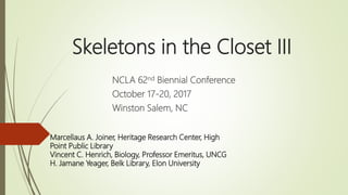 Skeletons in the Closet III
NCLA 62nd Biennial Conference
October 17-20, 2017
Winston Salem, NC
Marcellaus A. Joiner, Heritage Research Center, High
Point Public Library
Vincent C. Henrich, Biology, Professor Emeritus, UNCG
H. Jamane Yeager, Belk Library, Elon University
 