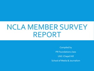 NCLA MEMBER SURVEY
REPORT
Compiled by
PR Foundations class
UNC-Chapel Hill
School of Media & Journalism
 
