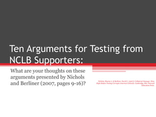 Ten Arguments for Testing from NCLB Supporters: What are your thoughts on these arguments presented by Nichols and Berliner (2007, pages 9-16)? Nichols, Sharon L. & Berliner, David C. (2007).  Collateral Damage: How High-Stakes Testing Corrupts America’s Schools.  Cambridge, MA: Harvard Education Press. 