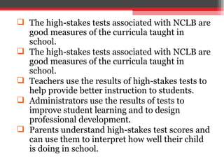 The high-stakes tests associated with NCLB are good measures of the curricula taught in school.  The high-stakes tests associated with NCLB are good measures of the curricula taught in school. Teachers use the results of high-stakes tests to help provide better instruction to students. Administrators use the results of tests to improve student learning and to design professional development. Parents understand high-stakes test scores and can use them to interpret how well their child is doing in school. 