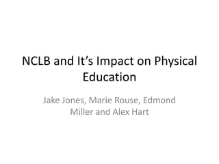 NCLB and It’s Impact on Physical Education Jake Jones, Marie Rouse, Edmond Miller and Alex Hart 