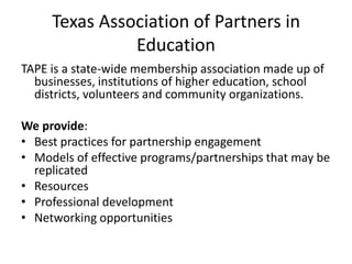 Texas Association of Partners in EducationTAPE is a state-wide membership association made up of businesses, institutions of higher education, school districts, volunteers and community organizations.We provide:Best practices for partnership engagementModels of effective programs/partnerships that may be replicatedResourcesProfessional development Networking opportunities