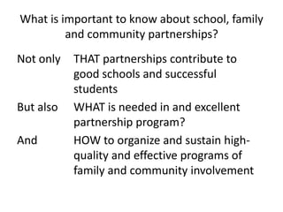 What is important to know about school, family and community partnerships?Not only  	THAT partnerships contribute to 			good schools and successful 			studentsBut also 	WHAT is needed in and excellent 			partnership program?And 		HOW to organize and sustain high-		quality and effective programs of 		family and community involvement
