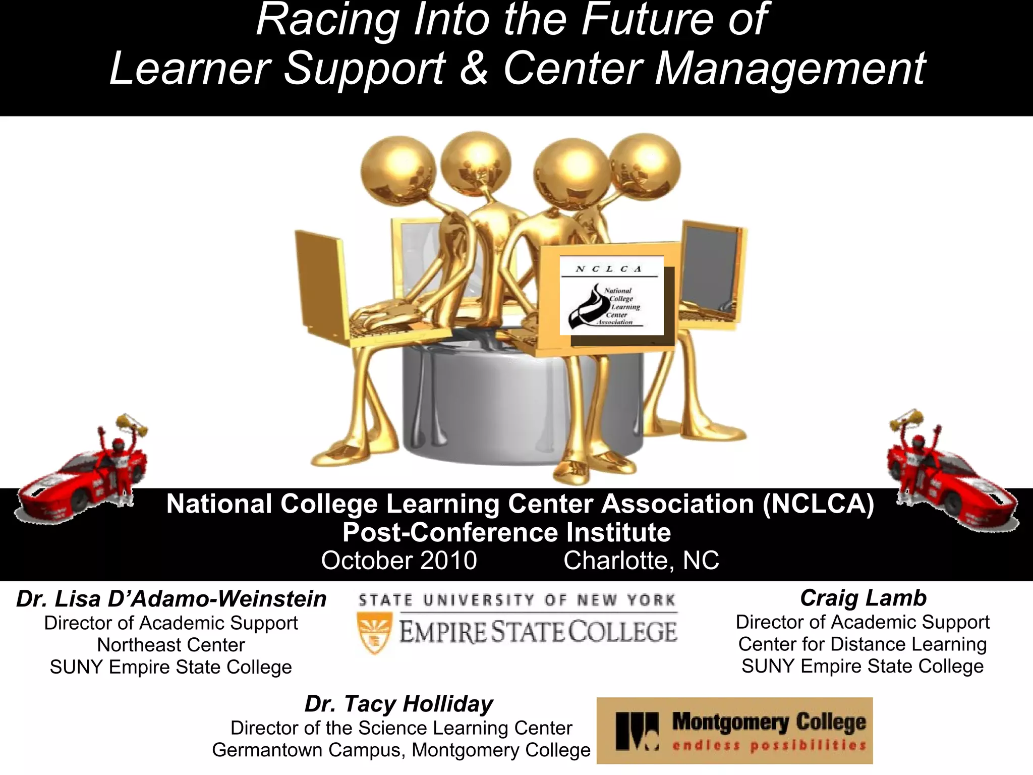 National College Learning Center Association (NCLCA) Post-Conference Institute October 2010            Charlotte, NC Racing Into the Future of  Learner Support & Center Management Dr. Lisa D’Adamo-Weinstein Director of Academic Support Northeast Center SUNY Empire State College   Dr. Tacy Holliday   Director of the Science Learning Center Germantown Campus, Montgomery College   Craig Lamb Director of Academic Support Center for Distance Learning SUNY Empire State College 