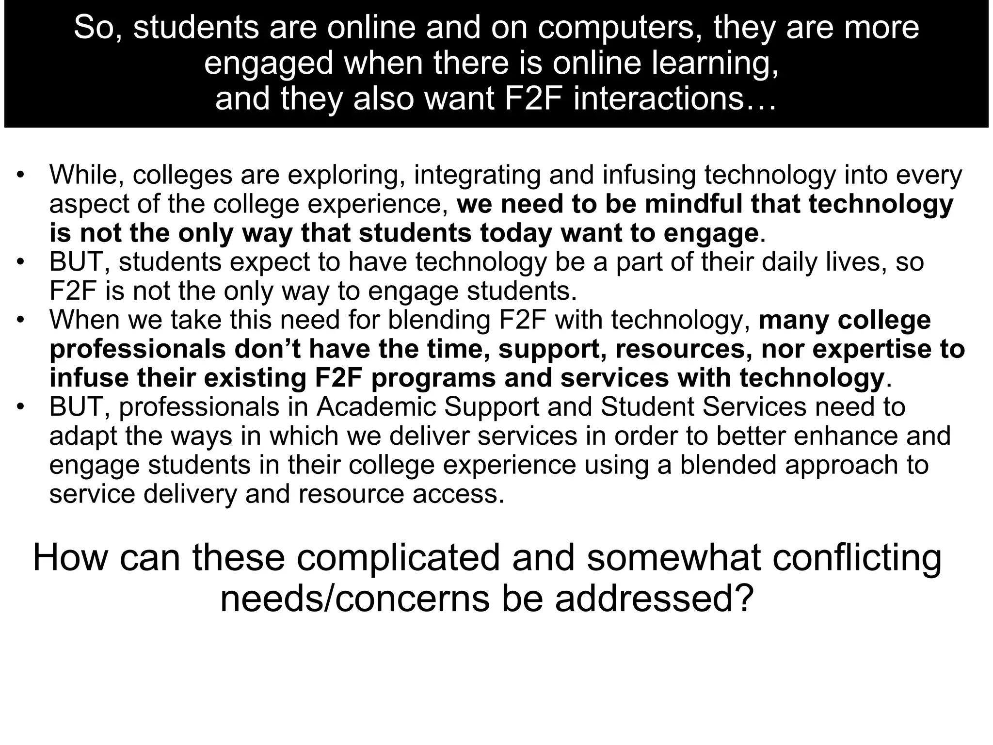 So, students are online and on computers, they are more engaged when there is online learning,  and they also want F2F interactions… While, colleges are exploring, integrating and infusing technology into every aspect of the college experience,  we need to be mindful that technology is not the only way that students today want to engage .  BUT, students expect to have technology be a part of their daily lives, so F2F is not the only way to engage students. When we take this need for blending F2F with technology,  many college professionals don’t have the time, support, resources, nor expertise to infuse their existing F2F programs and services with technology . BUT, professionals in Academic Support and Student Services need to adapt the ways in which we deliver services in order to better enhance and engage students in their college experience using a blended approach to service delivery and resource access.   How can these complicated and somewhat conflicting needs/concerns be addressed? 