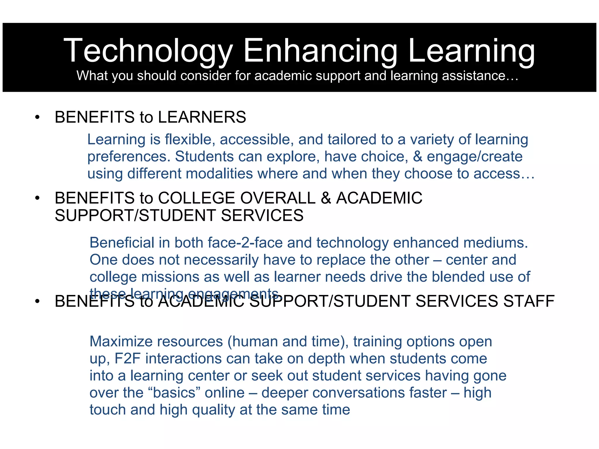 Technology Enhancing Learning What you should consider for academic support and learning assistance…  BENEFITS to LEARNERS BENEFITS to COLLEGE OVERALL & ACADEMIC SUPPORT/STUDENT SERVICES BENEFITS to ACADEMIC SUPPORT/STUDENT SERVICES STAFF Learning is flexible, accessible, and tailored to a variety of learning preferences. Students can explore, have choice, & engage/create using different modalities where and when they choose to access… Beneficial in both face-2-face and technology enhanced mediums. One does not necessarily have to replace the other – center and college missions as well as learner needs drive the blended use of these learning engagements. Maximize resources (human and time), training options open up, F2F interactions can take on depth when students come into a learning center or seek out student services having gone over the “basics” online – deeper conversations faster – high touch and high quality at the same time 