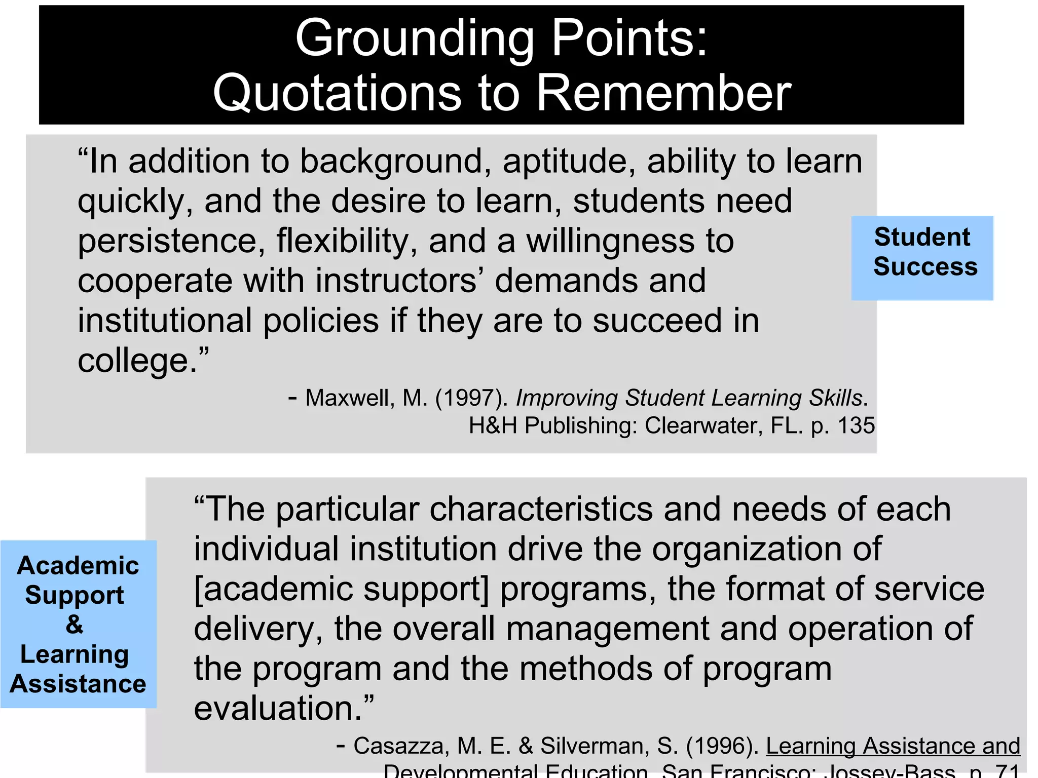 Grounding Points: Quotations to Remember “ The particular characteristics and needs of each individual institution drive the organization of [academic support] programs, the format of service delivery, the overall management and operation of the program and the methods of program evaluation.” -  Casazza, M. E. & Silverman, S. (1996).  Learning Assistance and Developmental Education . San Francisco: Jossey-Bass. p. 71 “ In addition to background, aptitude, ability to learn quickly, and the desire to learn, students need persistence, flexibility, and a willingness to cooperate with instructors’ demands and institutional policies if they are to succeed in college.”  -  Maxwell, M. (1997).  Improving Student Learning Skills .  H&H Publishing: Clearwater, FL. p. 135 Student  Success Academic Support  &  Learning  Assistance 