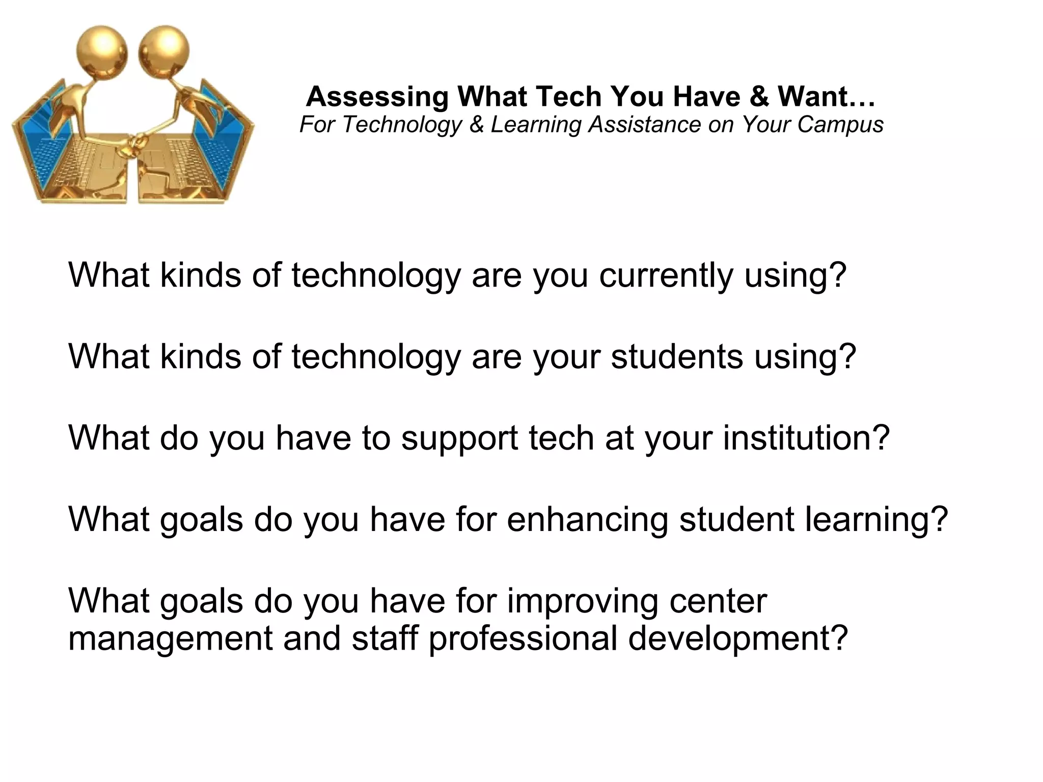 Assessing What Tech You Have & Want… For Technology & Learning Assistance on Your Campus What kinds of technology are you currently using?  What kinds of technology are your students using? What do you have to support tech at your institution? What goals do you have for enhancing student learning? What goals do you have for improving center management and staff professional development?  