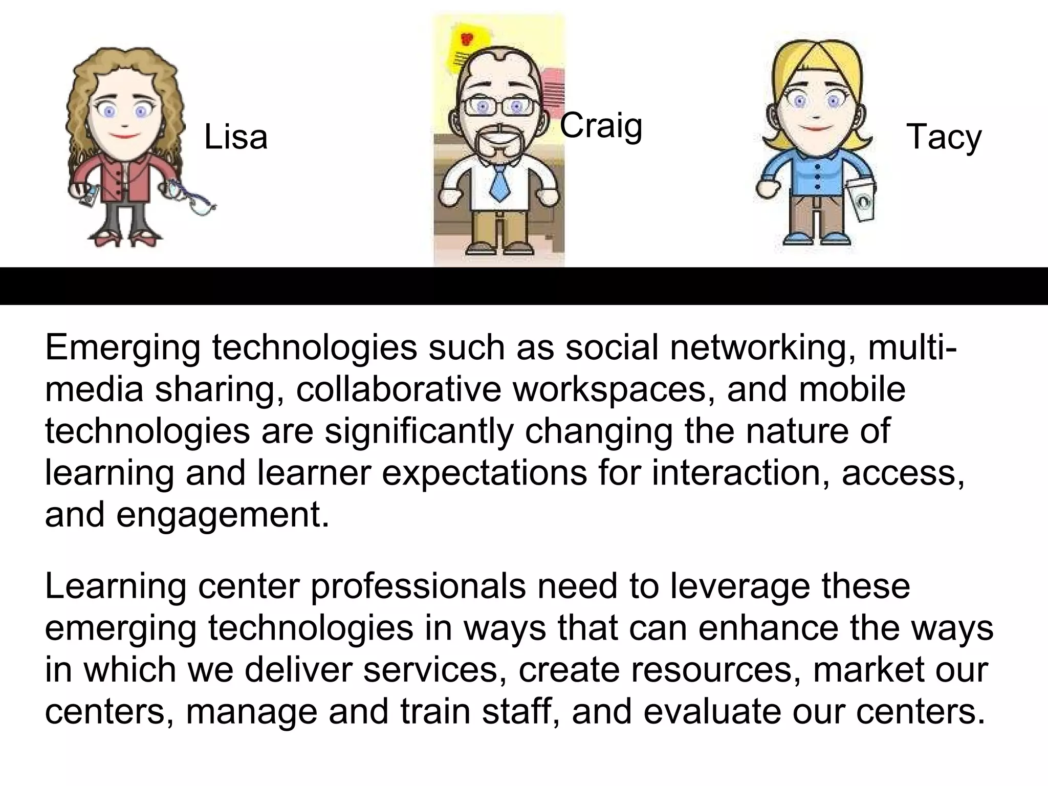 Emerging technologies such as social networking, multi-media sharing, collaborative workspaces, and mobile technologies are significantly changing the nature of learning and learner expectations for interaction, access, and engagement.  Learning center professionals need to leverage these emerging technologies in ways that can enhance the ways in which we deliver services, create resources, market our centers, manage and train staff, and evaluate our centers.  Lisa Tacy Craig 
