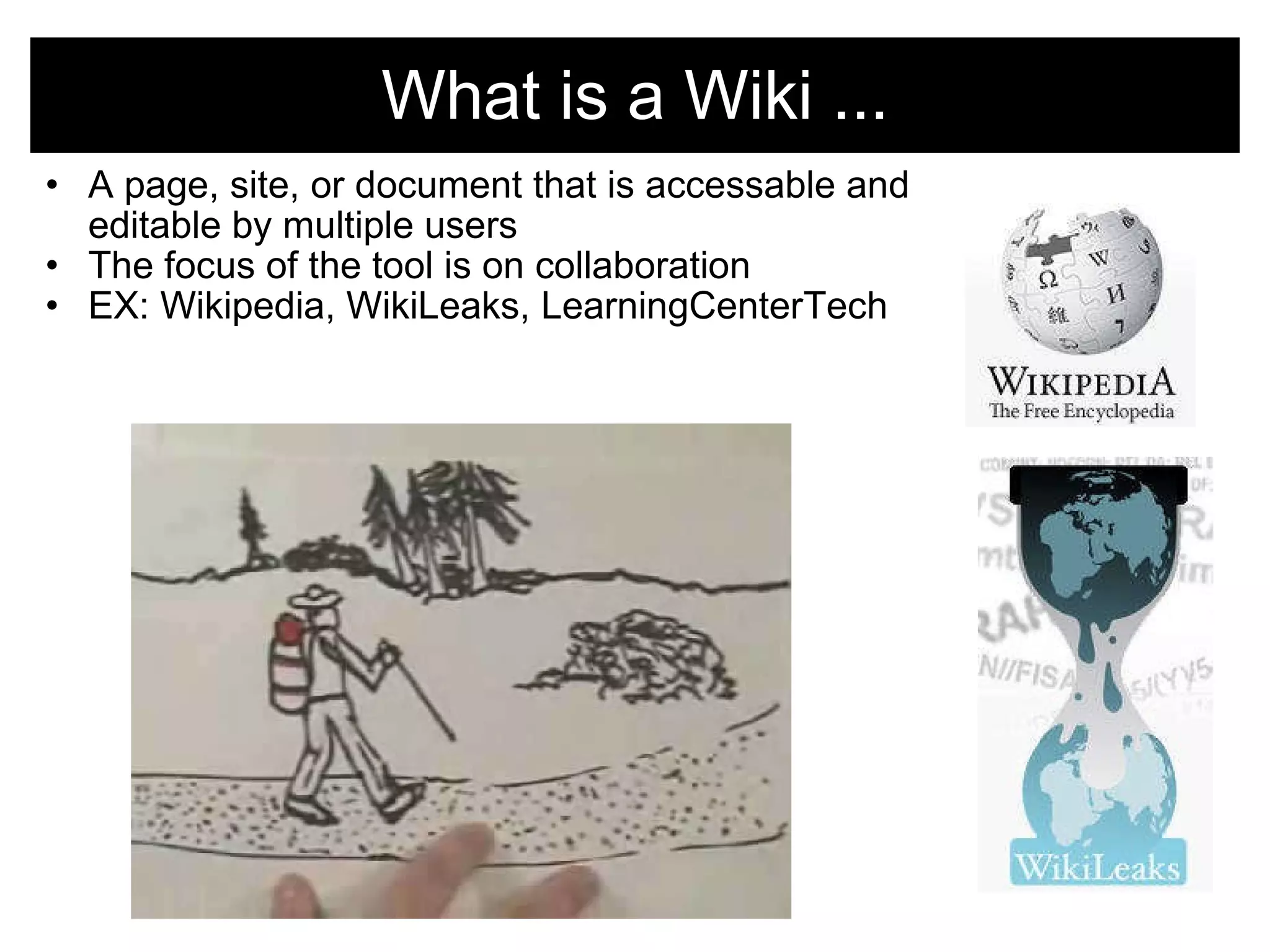 What is a Wiki ... A page, site, or document that is accessable and editable by multiple users The focus of the tool is on collaboration EX: Wikipedia, WikiLeaks, LearningCenterTech   