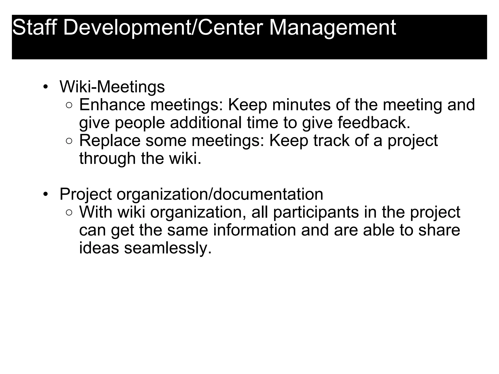 Staff Development/Center Management Wiki-Meetings Enhance meetings: Keep minutes of the meeting and give people additional time to give feedback. Replace some meetings: Keep track of a project through the wiki.   Project organization/documentation With wiki organization, all participants in the project can get the same information and are able to share ideas seamlessly.   