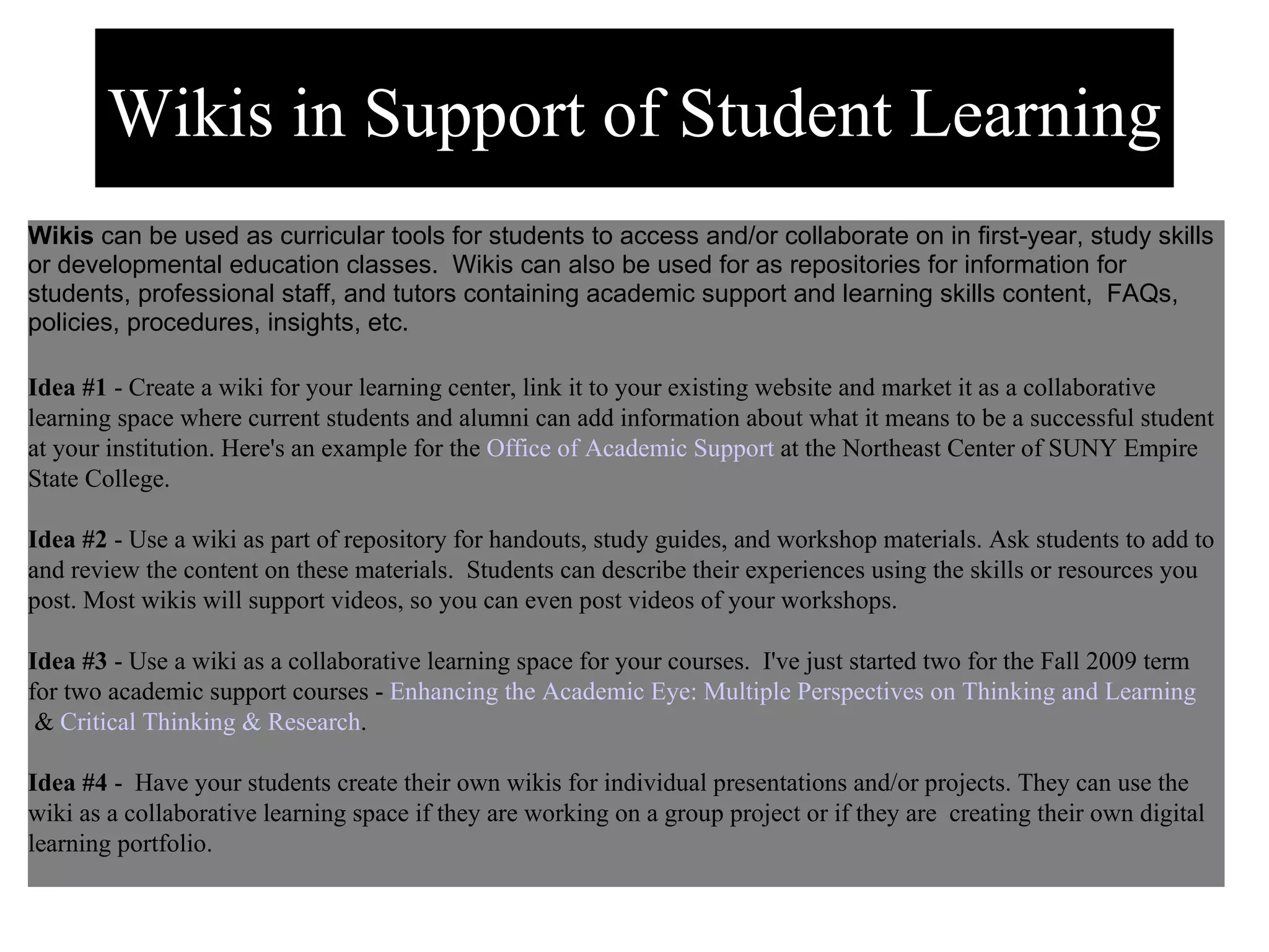 Learner Support/Development Wikis  can be used as curricular tools for students to access and/or collaborate on in first-year, study skills or developmental education classes.  Wikis can also be used for as repositories for information for students, professional staff, and tutors containing academic support and learning skills content,  FAQs, policies, procedures, insights, etc. Idea #1  - Create a wiki for your learning center, link it to your existing website and market it as a collaborative learning space where current students and alumni can add information about what it means to be a successful student at your institution. Here's an example for the  Office of Academic Support  at the Northeast Center of SUNY Empire State College.   Idea #2  - Use a wiki as part of repository for handouts, study guides, and workshop materials. Ask students to add to and review the content on these materials.  Students can describe their experiences using the skills or resources you post. Most wikis will support videos, so you can even post videos of your workshops.   Idea #3  - Use a wiki as a collaborative learning space for your courses.  I've just started two for the Fall 2009 term for two academic support courses -  Enhancing the Academic Eye: Multiple Perspectives on Thinking and Learning  &  Critical Thinking & Research .    Idea #4  -  Have your students create their own wikis for individual presentations and/or projects. They can use the wiki as a collaborative learning space if they are working on a group project or if they are  creating their own digital learning portfolio.    Wikis in Support of Student Learning 