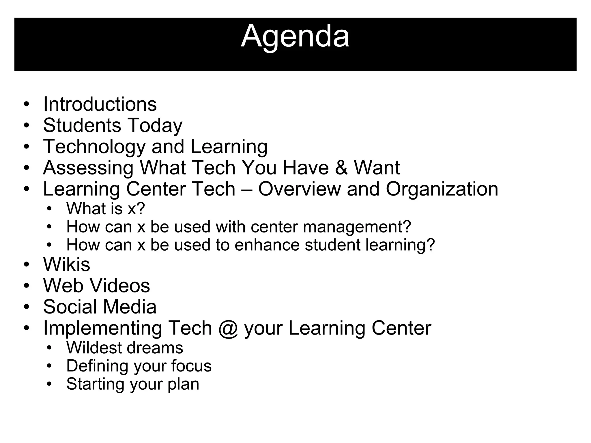 Agenda Introductions Students Today Technology and Learning Assessing What Tech You Have & Want Learning Center Tech – Overview and Organization What is x? How can x be used with center management? How can x be used to enhance student learning? Wikis Web Videos Social Media Implementing Tech @ your Learning Center Wildest dreams Defining your focus Starting your plan  