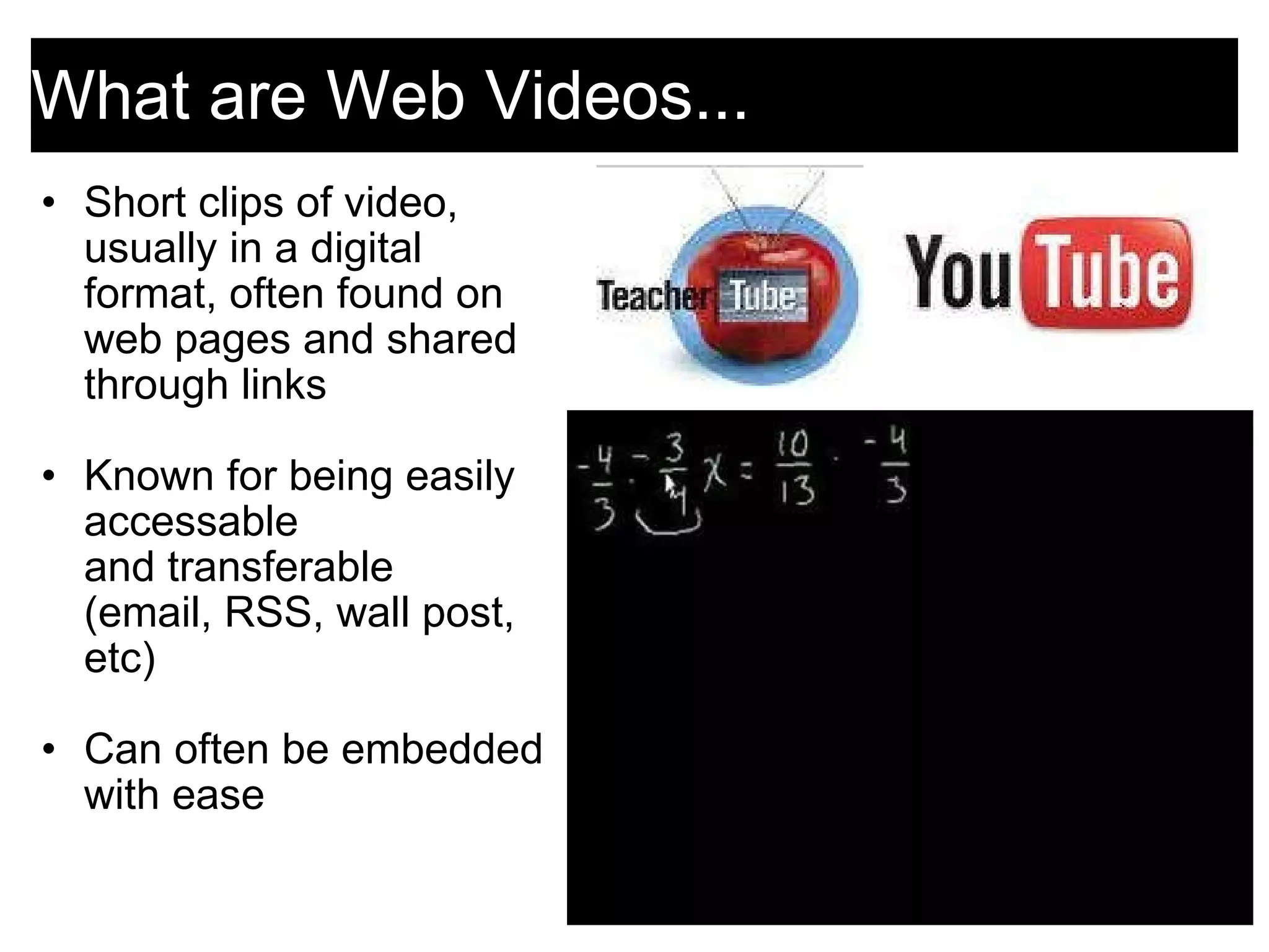 What are Web Videos... Short clips of video, usually in a digital format, often found on web pages and shared through links   Known for being easily accessable and transferable (email, RSS, wall post, etc)    Can often be embedded with ease   