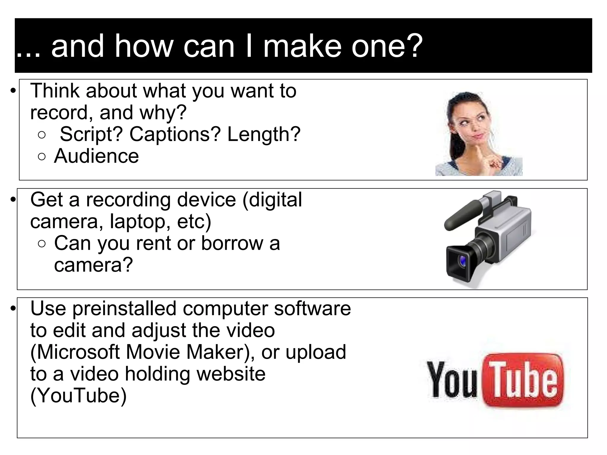 ... and how can I make one? Think about what you want to record, and why?   Script? Captions? Length? Audience    Get a recording device (digital camera, laptop, etc) Can you rent or borrow a camera?    Use preinstalled computer software to edit and adjust the video (Microsoft Movie Maker), or upload to a video holding website (YouTube) 