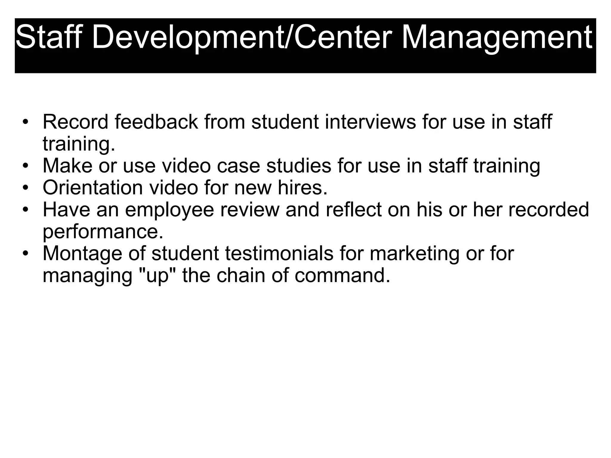 Staff Development/Center Management Record feedback from student interviews for use in staff training. Make or use video case studies for use in staff training Orientation video for new hires. Have an employee review and reflect on his or her recorded performance. Montage of student testimonials for marketing or for managing &quot;up&quot; the chain of command. 