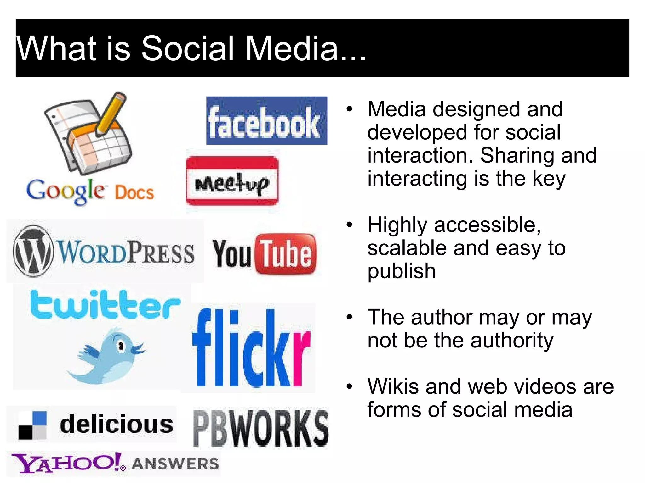 What is Social Media...  Media designed and developed for social interaction. Sharing and interacting is the key   Highly accessible, scalable and easy to publish   The author may or may not be the authority    Wikis and web videos are forms of social media 