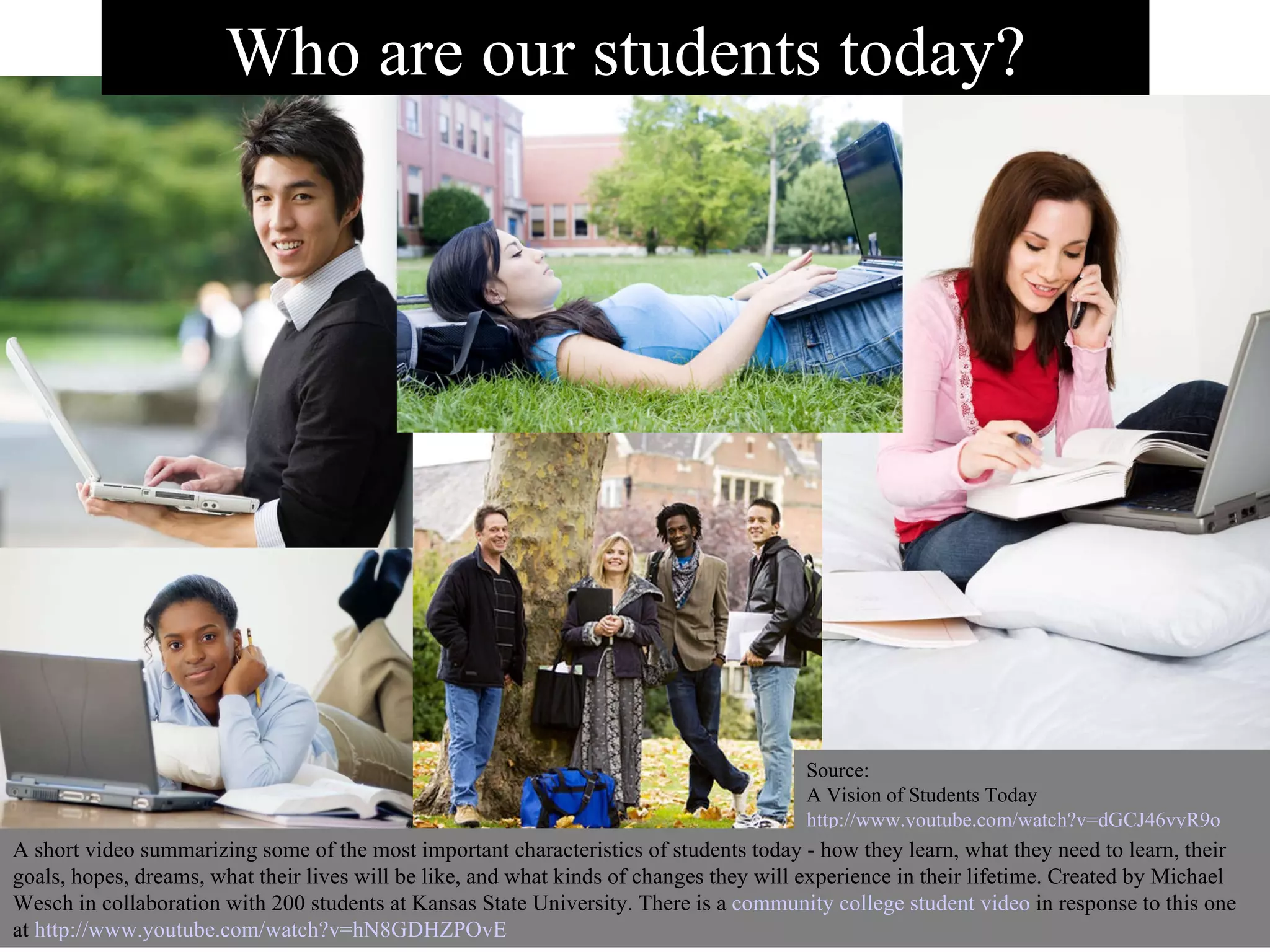 Source: A Vision of Students Today http://www.youtube.com/watch?v=dGCJ46vyR9o A short video summarizing some of the most important characteristics of students today - how they learn, what they need to learn, their goals, hopes, dreams, what their lives will be like, and what kinds of changes they will experience in their lifetime. Created by Michael Wesch in collaboration with 200 students at Kansas State University. There is a  community college student video  in response to this one at  http://www.youtube.com/watch?v=hN8GDHZPOvE   Who are our students today? 