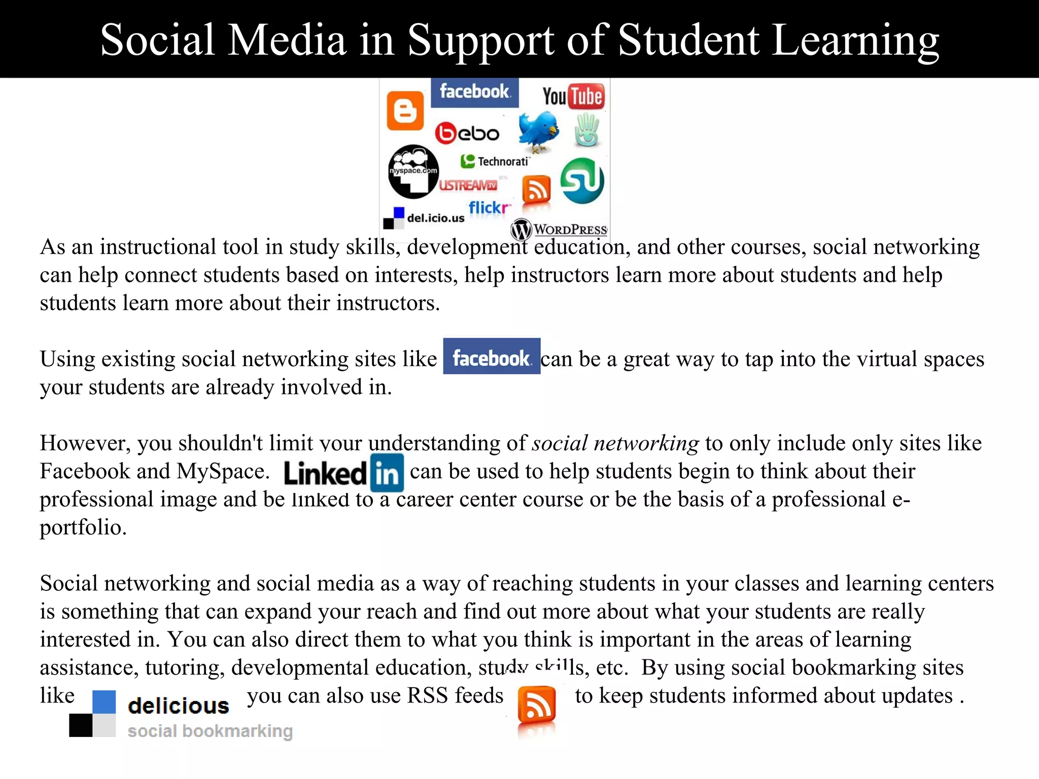 Social Media in Support of Student Learning As an instructional tool in study skills, development education, and other courses, social networking can help connect students based on interests, help instructors learn more about students and help students learn more about their instructors.   Using existing social networking sites like  Facebook  can be a great way to tap into the virtual spaces your students are already involved in.  However, you shouldn't limit your understanding of  social networking  to only include only sites like Facebook and MySpace.   LinkedIn   can be used to help students begin to think about their professional image and be linked to a career center course or be the basis of a professional e-portfolio.   Social networking and social media as a way of reaching students in your classes and learning centers is something that can expand your reach and find out more about what your students are really interested in. You can also direct them to what you think is important in the areas of learning assistance, tutoring, developmental education, study skills, etc.  By using social bookmarking sites like  you can also use RSS feeds  to keep students informed about updates . 