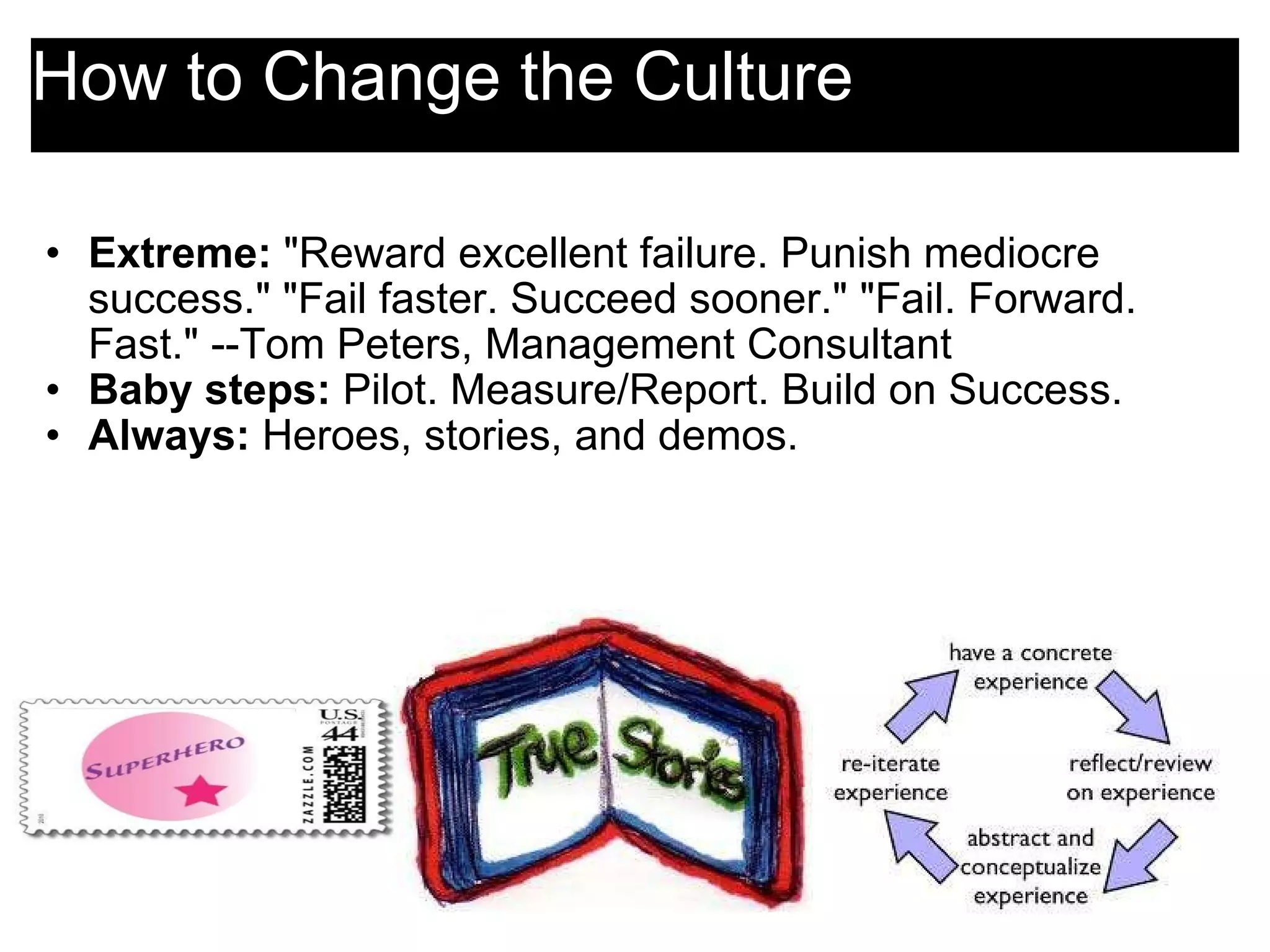 How to Change the Culture Extreme:  &quot;Reward excellent failure. Punish mediocre success.&quot; &quot;Fail faster. Succeed sooner.&quot; &quot;Fail. Forward. Fast.&quot; --Tom Peters, Management Consultant Baby steps:  Pilot. Measure/Report. Build on Success. Always:  Heroes, stories, and demos. 