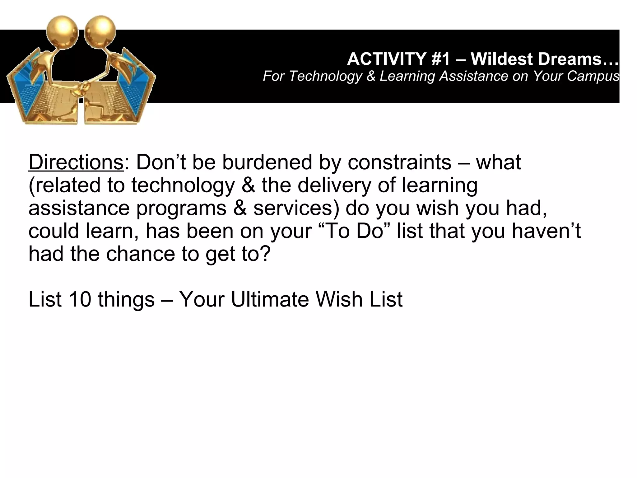 ACTIVITY #1 – Wildest Dreams… For Technology & Learning Assistance on Your Campus Directions : Don’t be burdened by constraints – what (related to technology & the delivery of learning assistance programs & services) do you wish you had, could learn, has been on your “To Do” list that you haven’t had the chance to get to?  List 10 things – Your Ultimate Wish List 
