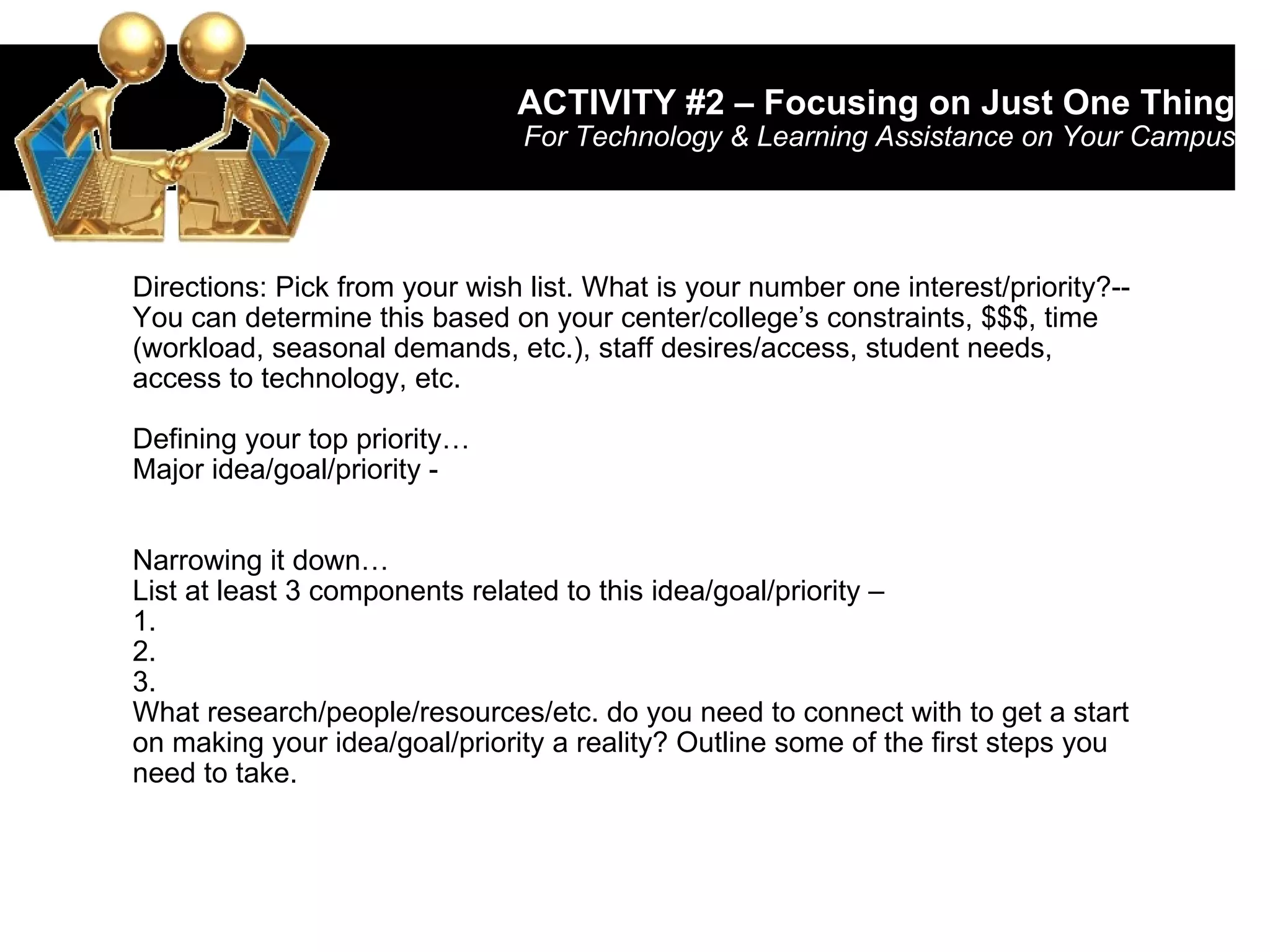 ACTIVITY #2 – Focusing on Just One Thing For Technology & Learning Assistance on Your Campus Directions: Pick from your wish list. What is your number one interest/priority?-- You can determine this based on your center/college’s constraints, $$$, time (workload, seasonal demands, etc.), staff desires/access, student needs, access to technology, etc. Defining your top priority… Major idea/goal/priority -  Narrowing it down… List at least 3 components related to this idea/goal/priority – 1. 2. 3. What research/people/resources/etc. do you need to connect with to get a start on making your idea/goal/priority a reality? Outline some of the first steps you need to take. 