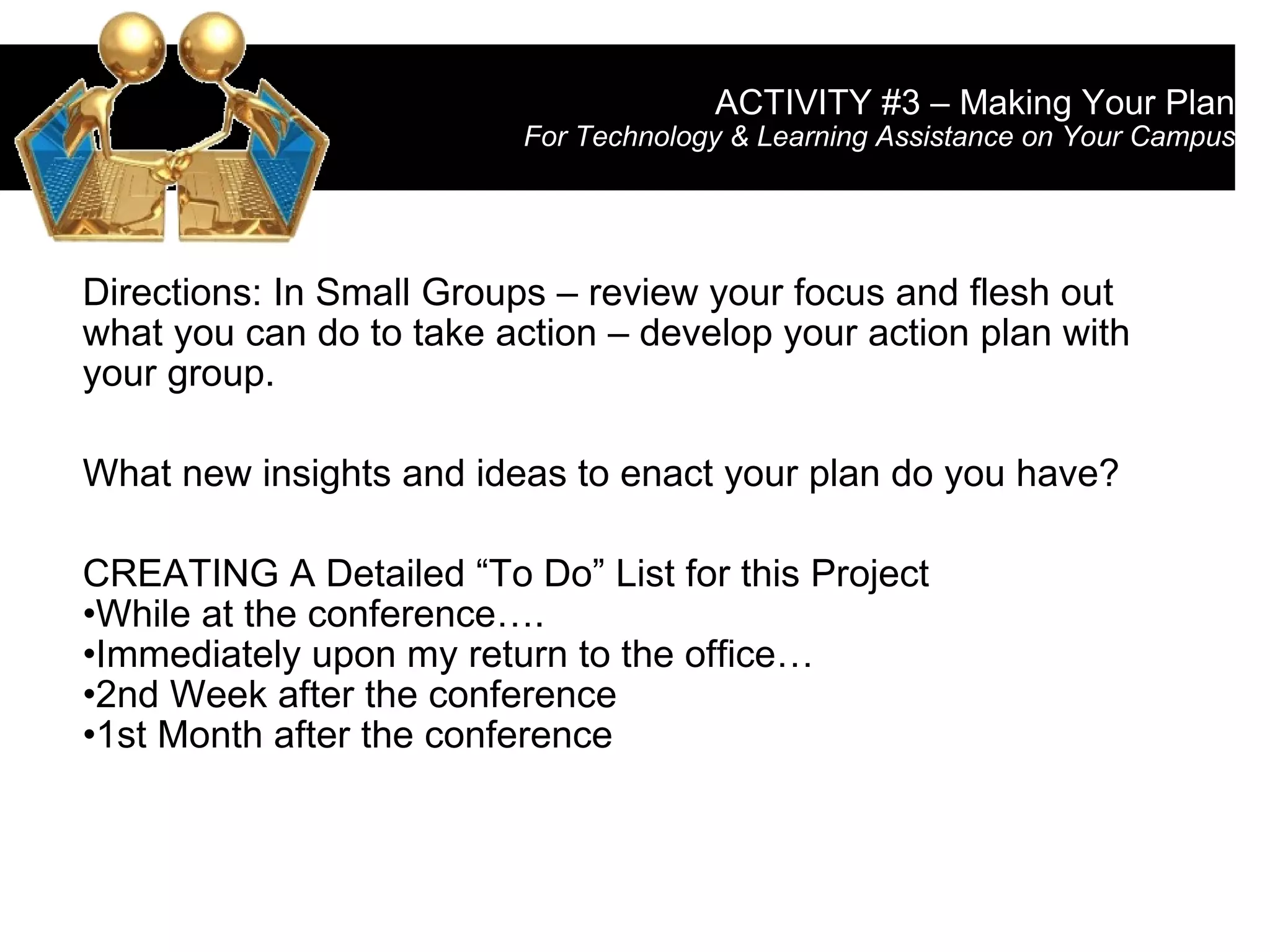 ACTIVITY #3 – Making Your Plan For Technology & Learning Assistance on Your Campus Directions: In Small Groups – review your focus and flesh out what you can do to take action – develop your action plan with your group. What new insights and ideas to enact your plan do you have? CREATING A Detailed “To Do” List for this Project While at the conference…. Immediately upon my return to the office… 2nd Week after the conference  1st Month after the conference 