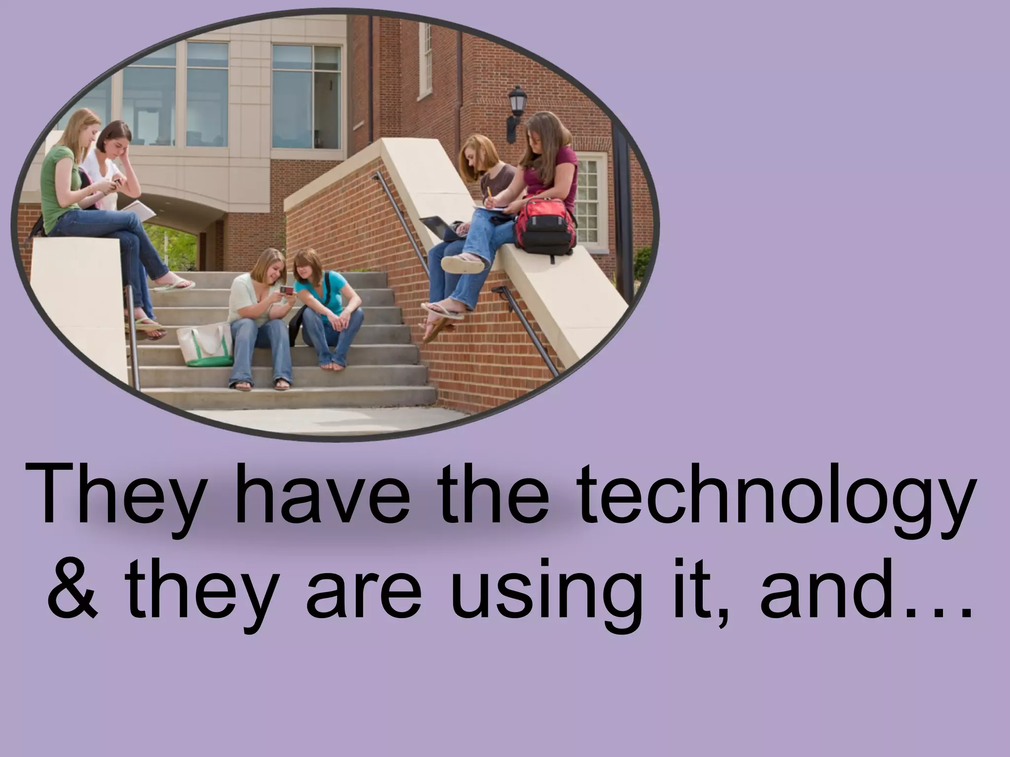 RESEARCH on Technology & Students Today 98.5% have some type of computer 82.2% have personal LAPTOP computers  (2008, in 2007 - 75%)  Average of  19.6 hours a week online  for school, work and/or recreation.  69% < 20hours  7.4% > 40 hours Community college students show significantly less time online – 14.8 hrs More than 82%  have used a  Course Management System (CMS),  with more than 46% saying that they have use a CMS many times every week 85.2%  have interacted with  at least one SNS -  social network service  (Facebook, Myspace, etc…). with Facebook being the predominate SNS.  (2008, in 2007 -80%) 61%  of respondents agree that  IT within a course improved their learning Over 40%  said that they are  more engaged in a course requiring IT Sources :  EDUCAUSE  Applied Research Center ( ECAR ) 2008 Study  of Undergraduate Students & Information Technology 2007 Study  of Undergraduate Students & Information Technology How’d They & Who’d They?  27, 317 respondents – most “traditional” (under 25 years of age – 78.8%),  Attending 4yr institutions (87.8%)  Most full-time (84%)  Most public (74.8%) 32.2% at schools > 15,000 students. They have the technology  & they are using it, and… 