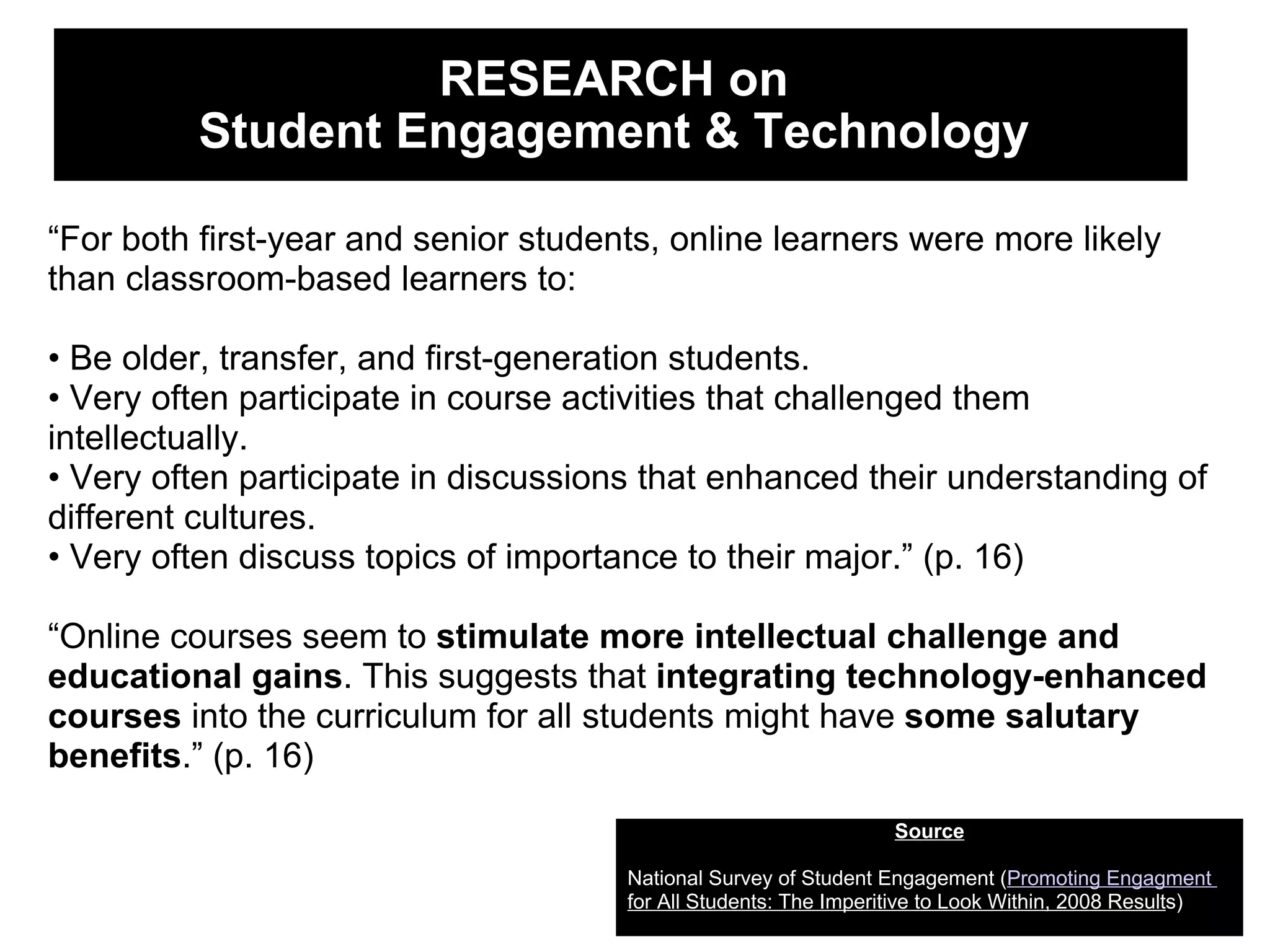 RESEARCH on  Student Engagement & Technology  Source National Survey of Student Engagement ( Promoting Engagment     for All Students: The Imperitive to Look Within, 2008 Result s) “ For both first-year and senior students, online learners were more likely than classroom-based learners to: •  Be older, transfer, and first-generation students. •  Very often participate in course activities that challenged them intellectually. •  Very often participate in discussions that enhanced their understanding of different cultures. •  Very often discuss topics of importance to their major.” (p. 16) “ Online courses seem to  stimulate more intellectual challenge and educational gains . This suggests that  integrating technology-enhanced courses  into the curriculum for all students might have  some salutary benefits .” (p. 16) 