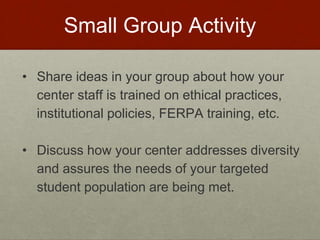 Small Group Activity 
• Share ideas in your group about how your 
center staff is trained on ethical practices, 
institutional policies, FERPA training, etc. 
• Discuss how your center addresses diversity 
and assures the needs of your targeted 
student population are being met. 
