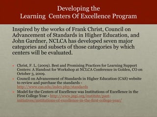 Developing the 
Learning Centers Of Excellence Program 
Inspired by the works of Frank Christ, Council on 
Advancement of Standards in Higher Education, and 
John Gardner, NCLCA has developed seven major 
categories and subsets of those categories by which 
centers will be evaluated. 
● Christ, F. L. (2009). Best and Promising Practices for Learning Support 
Centers: A Handout for Workshop at NCLCA Conference in Golden, CO on 
October 3, 2009. 
● Council on Advancement of Standards in Higher Education (CAS) website 
to review and purchase the standards - 
http://www.cas.edu/index.php/standards 
● Model for the Centers of Excellence was Institutions of Excellence in the 
First College Year - http://www.jngi.org/institute/past-initiatives/ 
institutions-of-excellence-in-the-first-college-year/ 
 