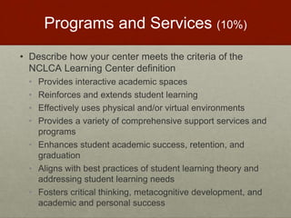 Programs and Services (10%) 
• Describe how your center meets the criteria of the 
NCLCA Learning Center definition 
• Provides interactive academic spaces 
• Reinforces and extends student learning 
• Effectively uses physical and/or virtual environments 
• Provides a variety of comprehensive support services and 
programs 
• Enhances student academic success, retention, and 
graduation 
• Aligns with best practices of student learning theory and 
addressing student learning needs 
• Fosters critical thinking, metacognitive development, and 
academic and personal success 
 