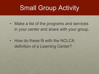 Small Group Activity 
• Make a list of the programs and services 
in your center and share with your group. 
• How do these fit with the NCLCA 
definition of a Learning Center? 
 