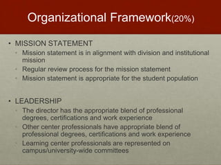 Organizational Framework(20%) 
• MISSION STATEMENT 
• Mission statement is in alignment with division and institutional 
mission 
• Regular review process for the mission statement 
• Mission statement is appropriate for the student population 
• LEADERSHIP 
• The director has the appropriate blend of professional 
degrees, certifications and work experience 
• Other center professionals have appropriate blend of 
professional degrees, certifications and work experience 
• Learning center professionals are represented on 
campus/university-wide committees 
 