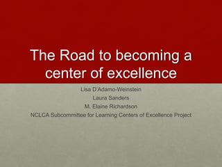 The Road to Becoming
a Center of Excellence
Lisa D’Adamo-Weinstein
Laura Sanders
M. Elaine Richardson
NCLCA Subcommittee for Learning Centers of Excellence Project
 