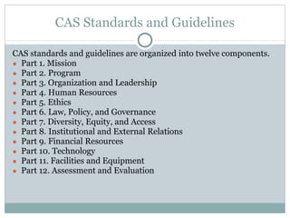 CAS Standards and Guidelines 
CAS standards and guidelines are organized into twelve components. 
● Part 1. Mission 
● Part 2. Program 
● Part 3. Organization and Leadership 
● Part 4. Human Resources 
● Part 5. Ethics 
● Part 6. Law, Policy, and Governance 
● Part 7. Diversity, Equity, and Access 
● Part 8. Institutional and External Relations 
● Part 9. Financial Resources 
● Part 10. Technology 
● Part 11. Facilities and Equipment 
● Part 12. Assessment and Evaluation 
 