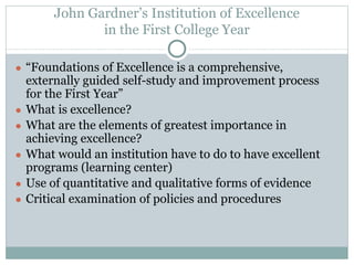John Gardner’s Institution of Excellence 
in the First College Year 
● “Foundations of Excellence is a comprehensive, 
externally guided self-study and improvement process 
for the First Year” 
● What is excellence? 
● What are the elements of greatest importance in 
achieving excellence? 
● What would an institution have to do to have excellent 
programs (learning center) 
● Use of quantitative and qualitative forms of evidence 
● Critical examination of policies and procedures 
 