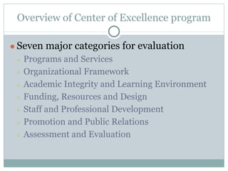 Overview of Center of Excellence program 
● Seven major categories for evaluation 
○ Programs and Services 
○ Organizational Framework 
○ Academic Integrity and Learning Environment 
○ Funding, Resources and Design 
○ Staff and Professional Development 
○ Promotion and Public Relations 
○ Assessment and Evaluation 
 
