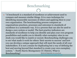 Benchmarking 
● “A benchmark is a standard of excellence or achievement used to 
compare and measure similar things. It is a new technique for 
identifying measurable successes of others and applying then to your 
own organization. The benchmarking process compares an 
organizations practices, processes and outcomes to standards of 
excellence in a systematic way. It is a process that can also be used to 
design a new system or model. The best practice indicators are 
standards of excellence to help you identify and plan your own program 
possibilities and enable you to identify what exemplary sites in our 
study you would like to match or exceed. Benchmarking challenges you 
to see what made it work for others ‘their secrets to success’ and how 
you can develop a unique approach that will meet the needs of all your 
stakeholders. It is not a means for duplicating but a way of defining the 
best and moving beyond that standard to create your own exemplary 
system.” - North Harris Montgomery CC District, What is 
Benchmarking? Retrieved September 26, 2014 from 
http://www.lsche.net/?page_id=1055 
 