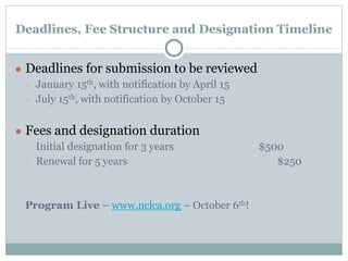 Deadlines, Fee Structure and Designation Timeline 
● Deadlines for submission to be reviewed 
○ January 15th, with notification by April 15 
○ July 15th, with notification by October 15 
● Fees and designation duration 
○ Initial designation for 3 years $500 
○ Renewal for 5 years $250 
Program Live – www.nclca.org – October 6th! 
