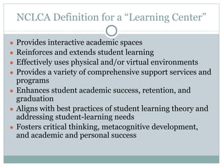 NCLCA Definition for a “Learning Center” 
● Provides interactive academic spaces 
● Reinforces and extends student learning 
● Effectively uses physical and/or virtual environments 
● Provides a variety of comprehensive support services and 
programs 
● Enhances student academic success, retention, and 
graduation 
● Aligns with best practices of student learning theory and 
addressing student-learning needs 
● Fosters critical thinking, metacognitive development, 
and academic and personal success 
 