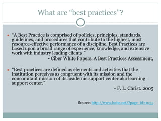 What are “best practices”? 
● “A Best Practice is comprised of policies, principles, standards, 
guidelines, and procedures that contribute to the highest, most 
resource-effective performance of a discipline. Best Practices are 
based upon a broad range of experience, knowledge, and extensive 
work with industry leading clients.” 
- Ciber White Papers, A Best Practices Assessment, 
● “Best practices are defined as elements and activities that the 
institution perceives as congruent with its mission and the 
concomitant mission of its academic support center aka learning 
support center.” 
- F. L. Christ. 2005 
Source: http://www.lsche.net/?page_id=1055 
 