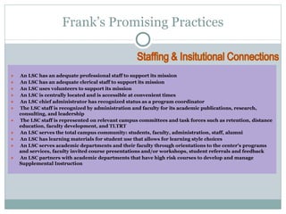 Frank’s Promising Practices 
● An LSC has an adequate professional staff to support its mission 
● An LSC has an adequate clerical staff to support its mission 
● An LSC uses volunteers to support its mission 
● An LSC is centrally located and is accessible at convenient times 
● An LSC chief administrator has recognized status as a program coordinator 
● The LSC staff is recognized by administration and faculty for its academic publications, research, 
consulting, and leadership 
● The LSC staff is represented on relevant campus committees and task forces such as retention, distance 
education, faculty development, and TLTRT 
● An LSC serves the total campus community: students, faculty, administration, staff, alumni 
● An LSC has learning materials for student use that allows for learning style choices 
● An LSC serves academic departments and their faculty through orientations to the center’s programs 
and services, faculty invited course presentations and/or workshops, student referrals and feedback 
● An LSC partners with academic departments that have high risk courses to develop and manage 
Supplemental Instruction 
 