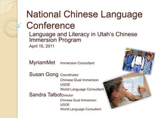 National Chinese Language Conference Language and Literacy in Utah’s Chinese Immersion Program April 15, 2011 MyriamMet	Immersion Consultant  Susan Gong	Coordinator 		Chinese Dual Immersion  		USOE 		World Language Consultant 			      Sandra TalbotDirector 		Chinese Dual Immersion  		USOE   		World Language Consultant 