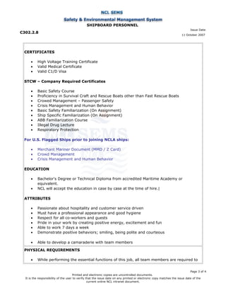 SHIPBOARD PERSONNEL
C302.2.8
Issue Date:
11 October 2007
CERTIFICATES
• High Voltage Training Certificate
• Valid Medical Certificate
• Valid C1/D Visa
STCW – Company Required Certificates
• Basic Safety Course
• Proficiency in Survival Craft and Rescue Boats other than Fast Rescue Boats
• Crowed Management – Passenger Safety
• Crisis Management and Human Behavior
• Basic Safety Familiarization (On Assignment)
• Ship Specific Familiarization (On Assignment)
• ABB Familiarization Course
• Illegal Drug Lecture
• Respiratory Protection
For U.S. Flagged Ships prior to joining NCLA ships:
• Merchant Mariner Document (MMD / Z Card)
• Crowd Management
• Crisis Management and Human Behavior
EDUCATION
• Bachelor's Degree or Technical Diploma from accredited Maritime Academy or
equivalent.
• NCL will accept the education in case by case at the time of hire.|
ATTRIBUTES
• Passionate about hospitality and customer service driven
• Must have a professional appearance and good hygiene
• Respect for all co-workers and guests
• Pride in your work by creating positive energy, excitement and fun
• Able to work 7 days a week
• Demonstrate positive behaviors; smiling, being polite and courteous
• Able to develop a camaraderie with team members
PHYSICAL REQUIREMENTS
• While performing the essential functions of this job, all team members are required to
Page 3 of 4
Printed and electronic copies are uncontrolled documents.
It is the responsibility of the user to verify that the issue date on any printed or electronic copy matches the issue date of the
current online NCL intranet document.
 