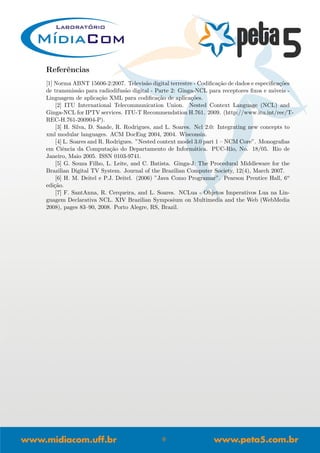 Referˆencias
[1] Norma ABNT 15606-2:2007. Televis˜ao digital terrestre - Codiﬁca¸c˜ao de dados e especiﬁca¸c˜oes
de transmiss˜ao para radiodifus˜ao digital - Parte 2: Ginga-NCL para receptores ﬁxos e m´oveis -
Linguagem de aplica¸c˜ao XML para codiﬁca¸c˜ao de aplica¸c˜oes.
[2] ITU International Telecommunication Union. Nested Context Language (NCL) and
Ginga-NCL for IPTV services. ITU-T Recommendation H.761. 2009. (http://www.itu.int/rec/T-
REC-H.761-200904-P).
[3] H. Silva, D. Saade, R. Rodrigues, and L. Soares. Ncl 2.0: Integrating new concepts to
xml modular languages. ACM DocEng 2004, 2004. Wisconsin.
[4] L. Soares and R. Rodrigues. ”Nested context model 3.0 part 1 – NCM Core”. Monograﬁas
em Ciˆencia da Computa¸c˜ao do Departamento de Inform´atica. PUC-Rio, No. 18/05. Rio de
Janeiro, Maio 2005. ISSN 0103-9741.
[5] G. Souza Filho, L. Leite, and C. Batista. Ginga-J: The Procedural Middleware for the
Brazilian Digital TV System. Journal of the Brazilian Computer Society, 12(4), March 2007.
[6] H. M. Deitel e P.J. Deitel. (2006) ”Java Como Programar”. Pearson Prentice Hall, 6o
edi¸c˜ao.
[7] F. SantAnna, R. Cerqueira, and L. Soares. NCLua - Objetos Imperativos Lua na Lin-
guagem Declarativa NCL. XIV Brazilian Symposium on Multimedia and the Web (WebMedia
2008), pages 83–90, 2008. Porto Alegre, RS, Brazil.
9
 