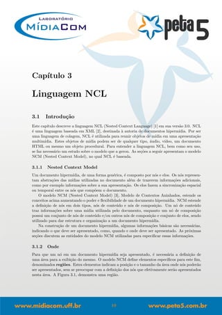 Cap´ıtulo 3
Linguagem NCL
3.1 Introdu¸c˜ao
Este cap´ıtulo descreve a linguagem NCL (Nested Context Language) [1] em sua vers˜ao 3.0. NCL
´e uma linguagem baseada em XML [2], destinada `a autoria de documentos hiperm´ıdia. Por ser
uma linguagem de colagem, NCL ´e utilizada para reunir objetos de m´ıdia em uma apresenta¸c˜ao
multim´ıdia. Estes objetos de m´ıdia podem ser de qualquer tipo, ´audio, v´ıdeo, um documento
HTML ou mesmo um objeto procedural. Para entender a linguagem NCL, bem como seu uso,
se faz necess´ario um estudo sobre o modelo que a gerou. As se¸c˜oes a seguir apresentam o modelo
NCM (Nested Context Model), no qual NCL ´e baseada.
3.1.1 Nested Context Model
Um documento hiperm´ıdia, de uma forma gen´erica, ´e composto por n´os e elos. Os n´os represen-
tam abstra¸c˜oes das m´ıdias utilizadas no documento al´em de trazerem informa¸c˜oes adicionais,
como por exemplo informa¸c˜oes sobre a sua apresenta¸c˜ao. Os elos fazem a sincroniza¸c˜ao espacial
ou temporal entre os n´os que comp˜oem o documento.
O modelo NCM (Nested Context Model) [3], Modelo de Contextos Aninhados, estende os
conceitos acima aumentando o poder e ﬂexibilidade de um documento hiperm´ıdia. NCM estende
a deﬁni¸c˜ao de n´os em dois tipos, n´os de conte´udo e n´os de composi¸c˜ao. Um n´o de conte´udo
traz informa¸c˜oes sobre uma m´ıdia utilizada pelo documento, enquanto um n´o de composi¸c˜ao
possui um conjunto de n´os de conte´udo e/ou outros n´os de composi¸c˜ao e conjunto de elos, sendo
utilizado para dar estrutura e organiza¸c˜ao a um documento hiperm´ıdia.
Na constru¸c˜ao de um documento hiperm´ıdia, algumas informa¸c˜oes b´asicas s˜ao necess´arias,
indicando o que deve ser apresentado, como, quando e onde deve ser apresentado. As pr´oximas
se¸c˜oes discutem as entidades do modelo NCM utilizadas para especiﬁcar essas informa¸c˜oes.
3.1.2 Onde
Para que um n´o em um documento hiperm´ıdia seja apresentado, ´e necess´aria a deﬁni¸c˜ao de
uma ´area para a exibi¸c˜ao do mesmo. O modelo NCM deﬁne elementos espec´ıﬁcos para este ﬁm,
denominados regi˜oes. Estes elementos indicam a posi¸c˜ao e o tamanho da ´area onde n´os poder˜ao
ser apresentados, sem se preocupar com a deﬁni¸c˜ao dos n´os que efetivamente ser˜ao apresentados
nesta ´area. A Figura 3.1, demonstra uma regi˜ao.
10
 