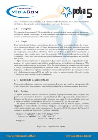 Todo o conte´udo de um documento NCL ´e deﬁnido dentro do elemento <ncl> sendo sua estrutura
dividida em duas grandes partes, o cabe¸calho e o corpo do documento.
3.3.1 Cabe¸calho
No cabe¸calho do documento NCL s˜ao deﬁnidas as caracter´ısticas de apresenta¸c˜ao do documento,
atrav´es das regi˜oes e descritores, os relacionamentos que ser˜ao utilizados para a sincroniza¸c˜ao
dos n´os, atrav´es dos conectores, entre outras facilidades.
3.3.2 Corpo
Uma vez tendo sido deﬁnido o cabe¸calho do documento NCL, ´e necess´aria deﬁni¸c˜ao dos elemen-
tos e a sincroniza¸c˜ao entre eles. O corpo do documento NCL ﬁca ent˜ao respons´avel por esta
deﬁni¸c˜ao. Al´em da deﬁni¸c˜ao dos n´os e elos, o corpo de um documento NCL pode tamb´em deﬁ-
nir composi¸c˜oes, como visto na introdu¸c˜ao sobre o modelo NCM, para melhorar sua estrutura e
organiza¸c˜ao. Vale ressaltar que o corpo do documento NCL ´e considerado um tipo especial de
composi¸c˜ao e como toda composi¸c˜ao deve possuir pelo menos uma porta para que seu conte´udo
seja exibido.
Ap´os esta introdu¸c˜ao sobre a linguagem NCL, podemos passar para o aprendizado da lin-
guagem. As se¸c˜oes seguintes apresentar˜ao gradativamente as facilidades da linguagem NCL
explicando os elementos que as proveem. Al´em das explica¸c˜oes ser˜ao propostos exerc´ıcios para
a ﬁxa¸c˜ao dos conceitos apresentados e promover desde o princ´ıpio um maior contato com a
linguagem. Ao ﬁnal deste cap´ıtulo, seguindo os complementos gradativos dos exemplos, o leitor
ter´a criado um programa em NCL que exibe um bot˜ao em quatro momentos diferentes e conta
o n´umero de vezes que esse bot˜ao ´e selecionado.
3.4 Deﬁnindo a apresenta¸c˜ao
Nesta se¸c˜ao, deﬁniremos como ser˜ao apresentados os elementos que comp˜oem o programa sendo
criado. Como visto anteriormente, essas deﬁni¸c˜oes s˜ao feitas atrav´es das regi˜oes e descritores.
3.4.1 Regi˜oes
As regi˜oes indicam as ´areas da tela onde os elementos do programa (v´ıdeo, texto, imagem, etc)
poder˜ao ser apresentados. Com isso o documento NCL deﬁne a posi¸c˜ao inicial de um elemento.
Para que um documento seja apresentado, ao menos uma regi˜ao dever´a ser deﬁnida, sendo essa
a regi˜ao que deﬁnir´a a dimens˜ao da tela onde o documento NCL ser´a apresentado.
As regi˜oes s˜ao deﬁnidas no cabe¸calho do documento NCL na base de regi˜oes, elemento
<regionBase> e s˜ao deﬁnidas pelo elemento <region>. Uma regi˜ao pode tamb´em conter outras
regi˜oes para permitir uma maior organiza¸c˜ao do documento NCL. O exemplo da Figura 3.8
demonstra a cria¸c˜ao de duas regi˜oes (rgFundo e rgVideo).
<region id="rgFundo" width="640" height="480">
<region id="rgVideo" left="320" top="0"
width="320" height="240"/>
</region>
Figura 3.8: Cria¸c˜ao de duas regi˜oes.
14
 