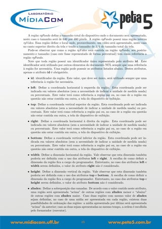 A regi˜ao rgFundo deﬁne o tamanho total do dispositivo onde o documento ser´a apresentado,
neste caso o tamanho ser´a de 640 por 480 pixels. A regi˜ao rgFundo possui uma regi˜ao interna
rgVideo. Essa regi˜ao deﬁne o local onde, provavelmente, um v´ıdeo ser´a apresentado, neste caso
no canto superior direito da tela e tendo o tamanho de 1/4 do tamanho total da tela.
Pode-se observar que como a regi˜ao rgVideo est´a contida na regi˜ao rgFundo, seu posicio-
namento e tamanho (caso este fosse representado de forma percentual) tem como referˆencia a
regi˜ao rgFundo.
Note que toda regi˜ao possui um identiﬁcador ´unico representado pelo atributo id. Este
identiﬁcador ser´a utilizado por outros elementos do documento NCL sempre que uma referˆencia
`a regi˜ao for necess´aria. Uma regi˜ao pode possuir os atributos listados abaixo. Destes atributos,
apenas o atributo id ´e obrigat´orio.
• id: identiﬁcador da regi˜ao. Este valor, que deve ser ´unico, ser´a utilizado sempre que uma
referˆencia `a regi˜ao for necess´aria.
• left: Deﬁne a coordenada horizontal `a esquerda da regi˜ao. Esta coordenada pode ser
indicada em valores absolutos (sem a necessidade de indicar a unidade de medida usada)
ou percentuais. Este valor ter´a como referˆencia a regi˜ao pai ou, no caso de a regi˜ao em
quest˜ao n˜ao estar contida em outra, a tela do dispositivo de exibi¸c˜ao.
• top: Deﬁne a coordenada vertical superior da regi˜ao. Esta coordenada pode ser indicada
em valores absolutos (sem a necessidade de indicar a unidade de medida usada) ou per-
centuais. Este valor ter´a como referˆencia a regi˜ao pai ou, no caso de a regi˜ao em quest˜ao
n˜ao estar contida em outra, a tela do dispositivo de exibi¸c˜ao.
• right: Deﬁne a coordenada horizontal `a direita da regi˜ao. Esta coordenada pode ser
indicada em valores absolutos (sem a necessidade de indicar a unidade de medida usada)
ou percentuais. Este valor ter´a como referˆencia a regi˜ao pai ou, no caso de a regi˜ao em
quest˜ao n˜ao estar contida em outra, a tela do dispositivo de exibi¸c˜ao.
• bottom: Deﬁne a coordenada vertical inferior da regi˜ao. Esta coordenada pode ser in-
dicada em valores absolutos (sem a necessidade de indicar a unidade de medida usada)
ou percentuais. Este valor ter´a como referˆencia a regi˜ao pai ou, no caso de a regi˜ao em
quest˜ao n˜ao estar contida em outra, a tela do dispositivo de exibi¸c˜ao.
• width: Deﬁne a dimens˜ao horizontal da regi˜ao. Vale observar que esta dimens˜ao tamb´em
poderia ser deﬁnida com o uso dos atributos left e right. A escolha de como deﬁnir a
dimens˜ao da regi˜ao ﬁca a cargo do programador. Entretanto, no caso dos atributos left e
width serem deﬁnidos, o valor do atributo right n˜ao ´e considerado.
• height: Deﬁne a dimens˜ao vertical da regi˜ao. Vale observar que esta dimens˜ao tamb´em
poderia ser deﬁnida com o uso dos atributos top e bottom. A escolha de como deﬁnir a
dimens˜ao da regi˜ao ﬁca a cargo do programador. Entretanto, no caso dos atributos top e
height serem deﬁnidos, o valor do atributo bottom n˜ao ´e considerado.
• zIndex: Deﬁne a sobreposi¸c˜ao das camadas. De acordo com o valor contido neste atributo,
uma regi˜ao ser´a apresentada “acima” de outras regi˜oes com zIndex menor e “abaixo”
de outras regi˜oes com zIndex maior. Caso duas regi˜oes com mesmo valor de zIndex
sejam deﬁnidas, no caso de uma m´ıdia ser apresentada em cada regi˜ao, existem duas
possibilidades de ordena¸c˜ao das regi˜oes: a m´ıdia apresentada por ´ultimo ser´a apresentada
“acima” da anterior; caso as duas sejam apresentadas ao mesmo tempo, a ordem ´e escolhida
pelo formatador (executor).
15
 